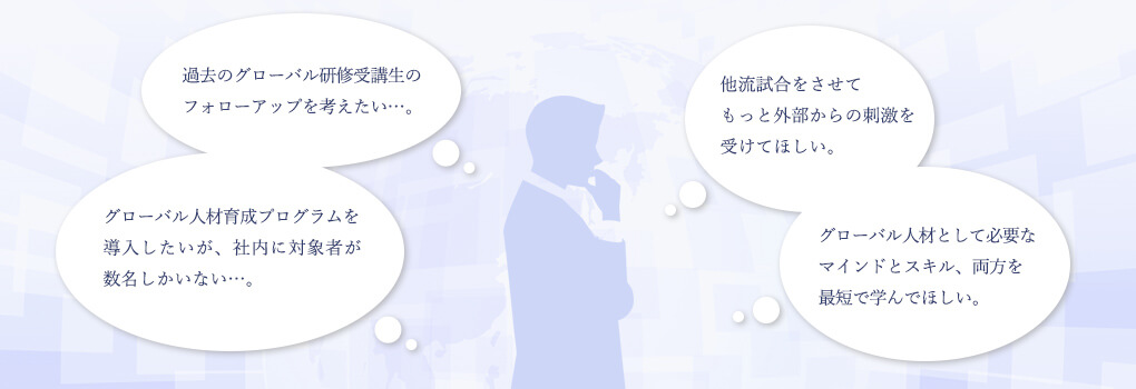 グローバル人材育成プログラムを導入したいが、社内に対象者が数名しかいない…。 他流試合をさせてもっと外部からの刺激を受けてほしい。 グローバル人材として必要なマインドとスキル、両方を最短で学んでほしい。